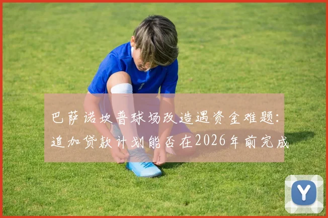 巴萨诺坎普球场改造遇资金难题：追加贷款计划能否在2026年前完成翻新目标？