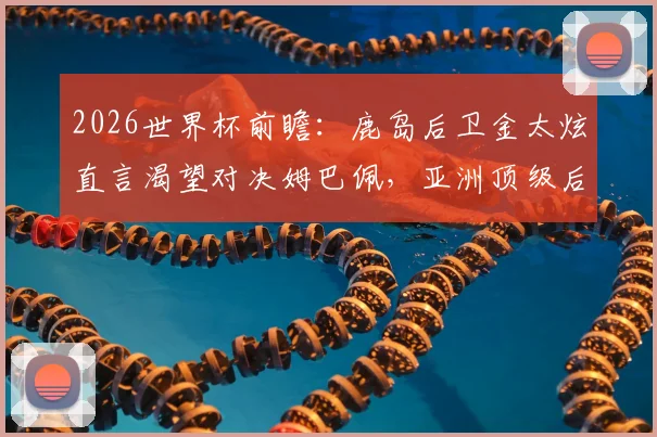 2026世界杯前瞻：鹿岛后卫金太炫直言渴望对决姆巴佩，亚洲顶级后卫的梦想与挑战解析