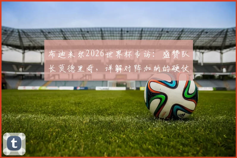 布迪米尔2026世界杯专访：盛赞队长莫德里奇，详解对阵加纳的硬仗挑战与球队策略