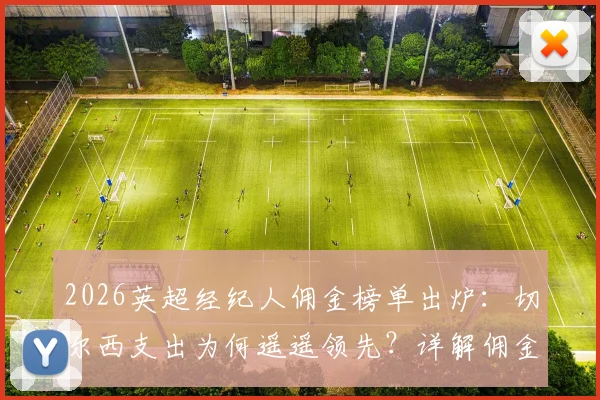 2026英超经纪人佣金榜单出炉：切尔西支出为何遥遥领先？详解佣金规则、历年对比及顶尖经纪人收入