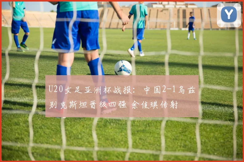 U20女足亚洲杯战报：中国2-1乌兹别克斯坦晋级四强 余佳琪传射