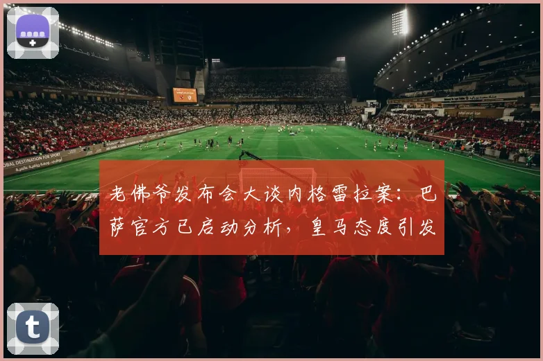 老佛爷发布会大谈内格雷拉案:巴萨官方已启动分析,皇马态度引发足坛新震荡