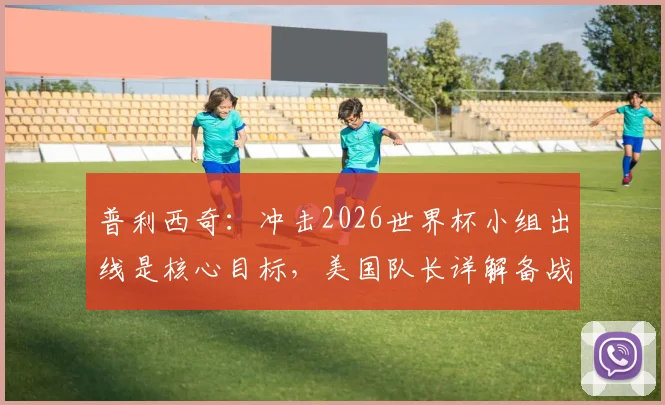 普利西奇:冲击2026世界杯小组出线是核心目标,美国队长详解备战与挑战