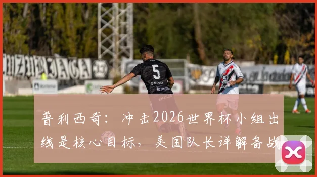 普利西奇：冲击2026世界杯小组出线是核心目标，美国队长详解备战与挑战