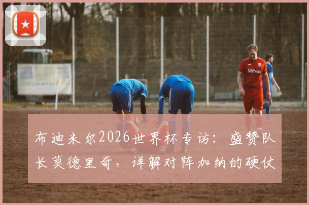 布迪米尔2026世界杯专访：盛赞队长莫德里奇，详解对阵加纳的硬仗挑战与球队策略