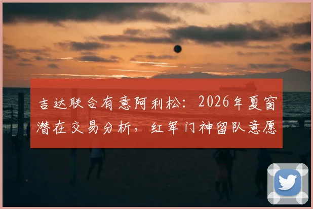 吉达联合有意阿利松:2026年夏窗潜在交易分析,红军门神留队意愿解读
