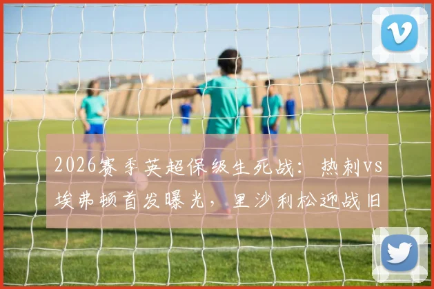 2026赛季英超保级生死战：热刺vs埃弗顿首发曝光，里沙利松迎战旧主，拿分即上岸关键解读