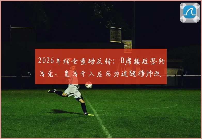 2026年转会重磅反转：B席接近签约马竞，皇马介入后或为追随穆帅改投？最新动态解析