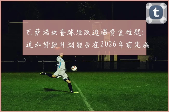 巴萨诺坎普球场改造遇资金难题：追加贷款计划能否在2026年前完成翻新目标？