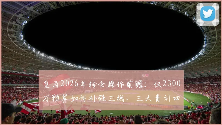 皇马2026年转会操作前瞻:仅2300万预算如何补强三线,三大青训回归成关键