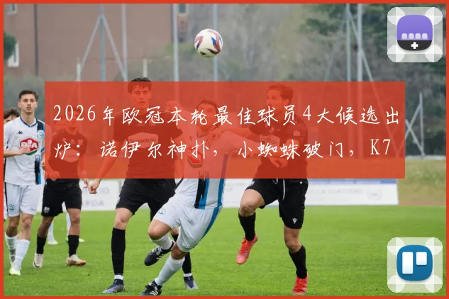 2026年欧冠本轮最佳球员4大候选出炉：诺伊尔神扑，小蜘蛛破门，K77闪耀，拉亚零封，谁将当选？