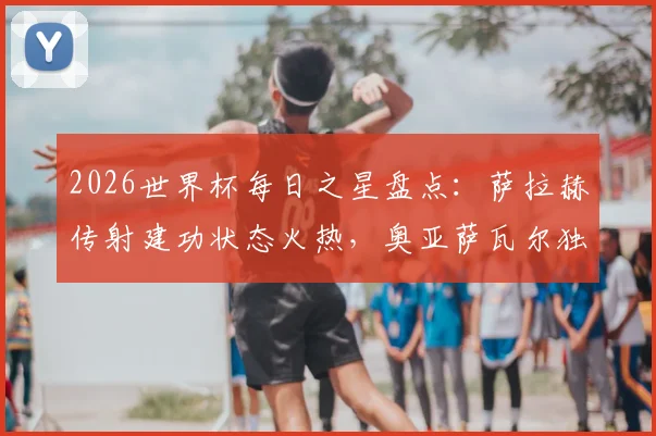 2026世界杯每日之星盘点:萨拉赫传射建功状态火热,奥亚萨瓦尔独造三球成关键先生