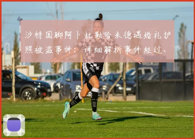 沙特国脚阿卜杜勒哈米德遇婚礼护照被盗事件：详细解析事件经过、对国家队集训影响及球员处理流程