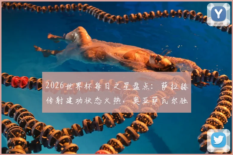 2026世界杯每日之星盘点：萨拉赫传射建功状态火热，奥亚萨瓦尔独造三球成关键先生