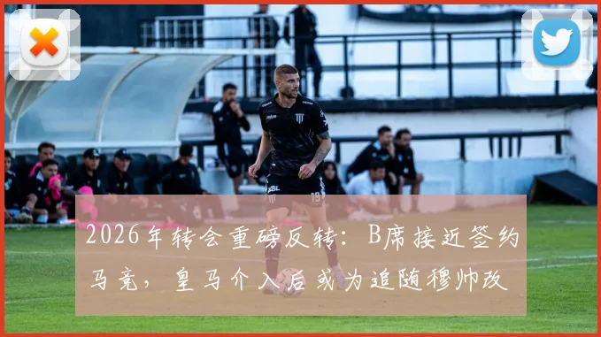 2026年转会重磅反转：B席接近签约马竞，皇马介入后或为追随穆帅改投？最新动态解析