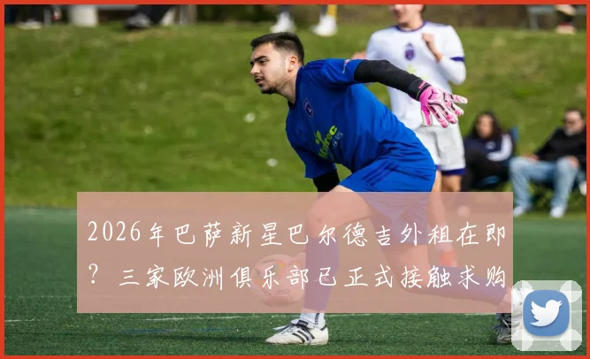 2026年巴萨新星巴尔德吉外租在即？三家欧洲俱乐部已正式接触求购