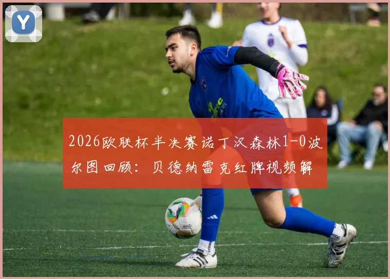 2026欧联杯半决赛诺丁汉森林1-0波尔图回顾:贝德纳雷克红牌视频解析,怀特制胜球全数据与战术复盘