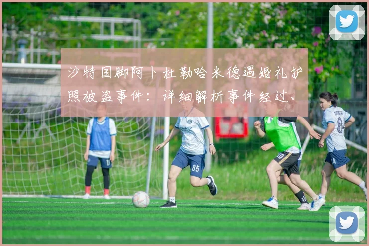 沙特国脚阿卜杜勒哈米德遇婚礼护照被盗事件:详细解析事件经过、对国家队集训影响及球员处理流程