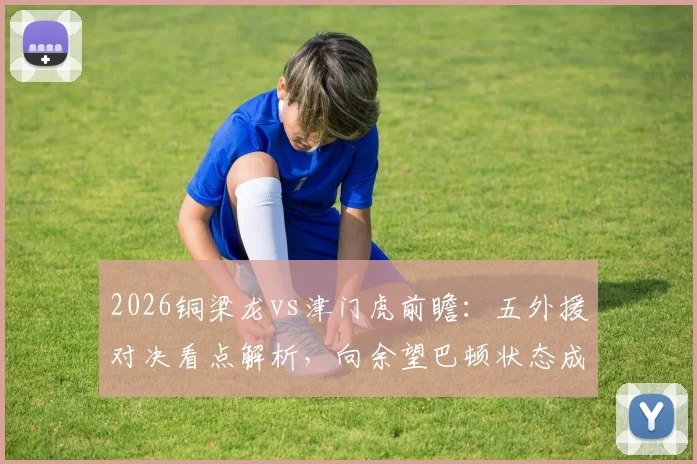 2026铜梁龙vs津门虎前瞻：五外援对决看点解析，向余望巴顿状态成胜负手，附历史交锋与观赛指南
