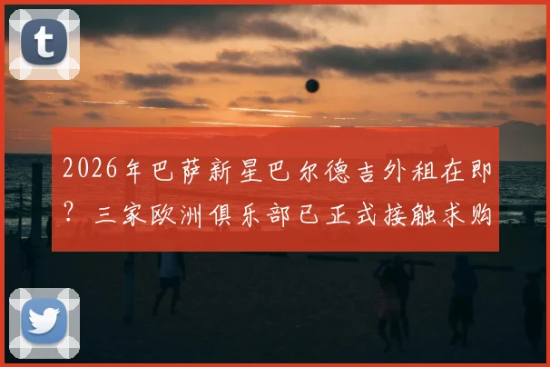 2026年巴萨新星巴尔德吉外租在即？三家欧洲俱乐部已正式接触求购