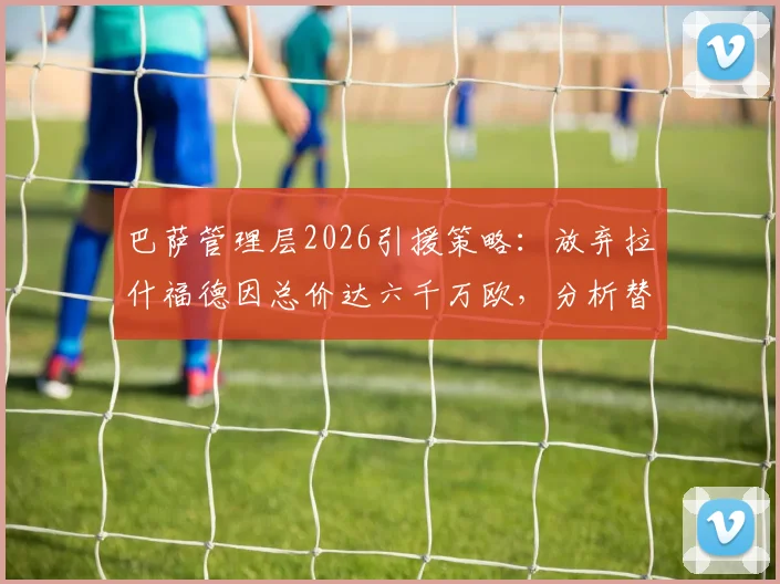 巴萨管理层2026引援策略：放弃拉什福德因总价达六千万欧，分析替代人选及转会市场更好选择