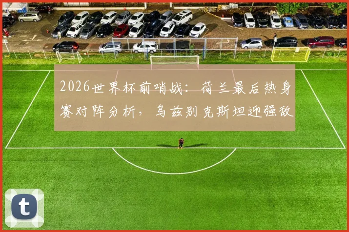 2026世界杯前哨战：荷兰最后热身赛对阵分析，乌兹别克斯坦迎强敌能否找回状态