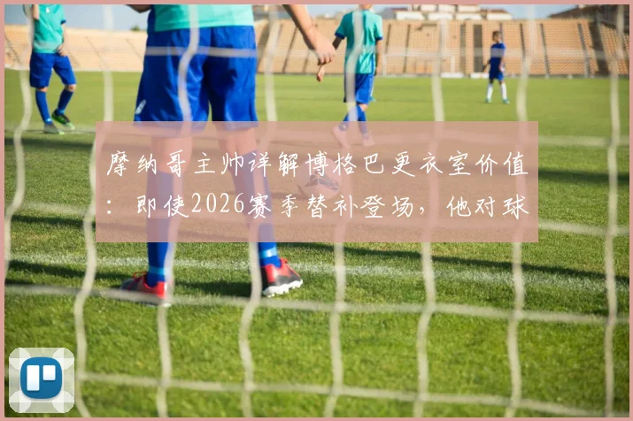 摩纳哥主帅详解博格巴更衣室价值：即使2026赛季替补登场，他对球队的凝聚力和年轻球员帮助巨大