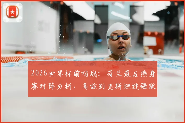 2026世界杯前哨战：荷兰最后热身赛对阵分析，乌兹别克斯坦迎强敌能否找回状态