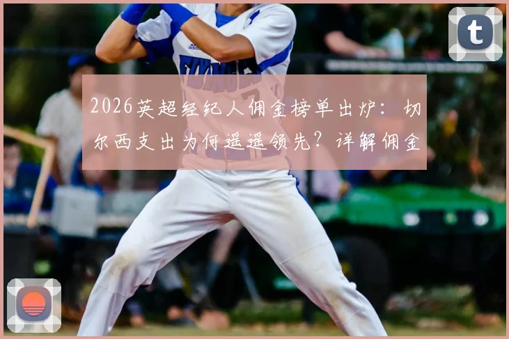 2026英超经纪人佣金榜单出炉：切尔西支出为何遥遥领先？详解佣金规则、历年对比及顶尖经纪人收入