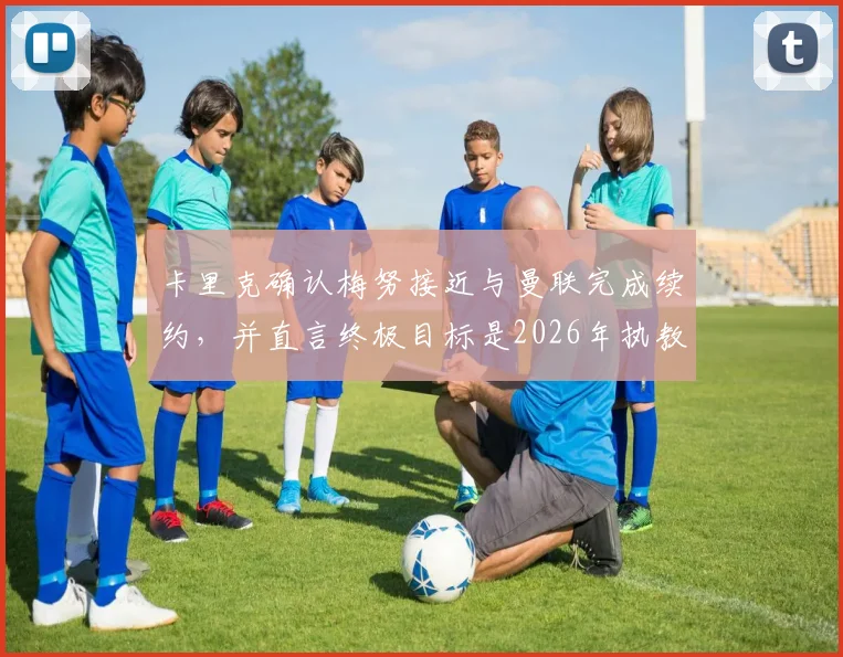 卡里克确认梅努接近与曼联完成续约，并直言终极目标是2026年执教红魔，曼联未来可期